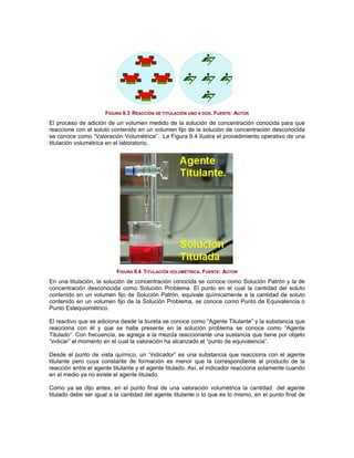 FIGURA 9.3 REACCIÓN DE TITULACIÓN UNO A DOS. FUENTE: AUTOR
El proceso de adición de un volumen medido de la solución de concentración conocida para que
reaccione con el soluto contenido en un volumen fijo de la solución de concentración desconocida
se conoce como “Valoración Volumétrica”. La Figura 9.4 ilustra el procedimiento operativo de una
titulación volumétrica en el laboratorio.




                          FIGURA 9.4 TITULACIÓN VOLUMÉTRICA. FUENTE: AUTOR
En una titulación, la solución de concentración conocida se conoce como Solución Patrón y la de
concentración desconocida como Solución Problema. El punto en el cual la cantidad del soluto
contenido en un volumen fijo de Solución Patrón, equivale químicamente a la cantidad de soluto
contenido en un volumen fijo de la Solución Problema, se conoce como Punto de Equivalencia o
Punto Estequiométrico.

El reactivo que se adiciona desde la bureta se conoce como “Agente Titulante” y la substancia que
reacciona con él y que se halla presente en la solución problema se conoce como “Agente
Titulado”. Con frecuencia, se agrega a la mezcla reaccionante una sustancia que tiene por objeto
“indicar” el momento en el cual la valoración ha alcanzado el “punto de equivalencia”.

Desde el punto de vista químico, un “indicador” es una substancia que reacciona con el agente
titulante pero cuya constante de formación es menor que la correspondiente al producto de la
reacción entre el agente titulante y el agente titulado. Así, el indicador reacciona solamente cuando
en el medio ya no existe el agente titulado.

Como ya se dijo antes, en el punto final de una valoración volumétrica la cantidad del agente
titulado debe ser igual a la cantidad del agente titulante o lo que es lo mismo, en el punto final de
 