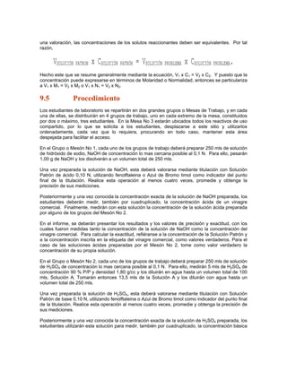 una valoración, las concentraciones de los solutos reaccionantes deben ser equivalentes. Por tal
razón,


      VSOLUCIÓN PATRON x CSOLUCIÓN PATRÓN = VSOLUCIÓN PROBLEMA x CSOLUCIÓN PROBLEMA.
Hecho este que se resume generalmente mediante la ecuación, V1 x C1 = V2 x C2. Y puesto que la
concentración puede expresarse en términos de Molaridad o Normalidad, entonces se particulariza
a V1 x M1 = V2 x M2 o V1 x N1 = V2 x N2.

9.5             Procedimiento
Los estudiantes de laboratorio se repartirán en dos grandes grupos o Mesas de Trabajo, y en cada
una de ellas, se distribuirán en 4 grupos de trabajo, uno en cada extremo de la mesa, constituidos
por dos o máximo, tres estudiantes. En la Mesa No 3 estarán ubicados todos los reactivos de uso
compartido, por lo que se solicita a los estudiantes, desplazarse a este sitio y utilizarlos
ordenadamente, cada vez que lo requiera, procurando en todo caso, mantener esta área
despejada para facilitar el acceso.

En el Grupo o Mesón No 1, cada uno de los grupos de trabajo deberá preparar 250 mls de solución
de hidróxido de sodio, NaOH de concentración lo mas cercana posible al 0,1 N. Para ello, pesarán
1,00 g de NaOH y los disolverán a un volumen total de 250 mls.

Una vez preparada la solución de NaOH, esta deberá valorarse mediante titulación con Solución
Patrón de ácido 0,10 N, utilizando fenolftaleina o Azul de Bromo timol como indicador del punto
final de la titulación. Realice esta operación al menos cuatro veces, promedie y obtenga la
precisión de sus mediciones.

Posteriormente y una vez conocida la concentración exacta de la solución de NaOH preparada, los
estudiantes deberán medir, también por cuadruplicado, la concentración ácida de un vinagre
comercial. Finalmente, medirán con esta solución la concentración de la solución ácida preparada
por alguno de los grupos del Mesón No 2.

En el informe, se deberán presentar los resultados y los valores de precisión y exactitud, con los
cuales fueron medidas tanto la concentración de la solución de NaOH como la concentración del
vinagre comercial. Para calcular la exactitud, refiéranse a la concentración de la Solución Patrón y
a la concentración inscrita en la etiqueta del vinagre comercial, como valores verdaderos. Para el
caso de las soluciones ácidas preparadas por el Mesón No 2, tome como valor verdadero la
concentración de su propia solución.

En el Grupo o Mesón No 2, cada uno de los grupos de trabajo deberá preparar 250 mls de solución
de H2SO4 de concentración lo mas cercana posible al 0,1 N. Para ello, medirán 5 mls de H2SO4 de
concentración 90 % P/P y densidad 1,80 g/cc y los diluirán en agua hasta un volumen total de 100
mls, Solución A. Tomarán entonces 13,5 mls de la Solución A y los diluirán con agua hasta un
volumen total de 250 mls.

Una vez preparada la solución de H2SO4, esta deberá valorarse mediante titulación con Solución
Patrón de base 0,10 N, utilizando fenolftaleina o Azul de Bromo timol como indicador del punto final
de la titulación. Realice esta operación al menos cuatro veces, promedie y obtenga la precisión de
sus mediciones.

Posteriormente y una vez conocida la concentración exacta de la solución de H2SO4 preparada, los
estudiantes utilizarán esta solución para medir, también por cuadruplicado, la concentración básica
 