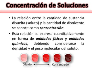 • La relación entre la cantidad de sustancia
disuelta (soluto) y la cantidad de disolvente
se conoce como concentración.
• Esta relación se expresa cuantitativamente
en forma de unidades físicas y unidades
químicas, debiendo considerarse la
densidad y el peso molecular del soluto.
 