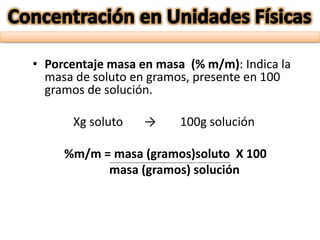 • Porcentaje masa en masa (% m/m): Indica la
masa de soluto en gramos, presente en 100
gramos de solución.
Xg soluto → 100g solución
%m/m = masa (gramos)soluto X 100
masa (gramos) solución
 