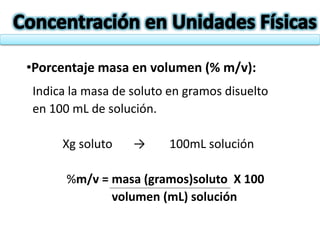 •Porcentaje masa en volumen (% m/v):
Indica la masa de soluto en gramos disuelto
en 100 mL de solución.
Xg soluto → 100mL solución
%m/v = masa (gramos)soluto X 100
volumen (mL) solución
 