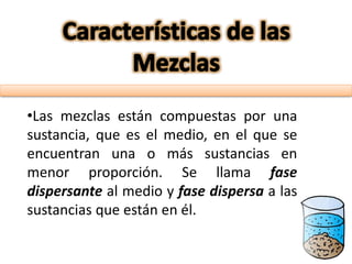 •Las mezclas están compuestas por una
sustancia, que es el medio, en el que se
encuentran una o más sustancias en
menor proporción. Se llama fase
dispersante al medio y fase dispersa a las
sustancias que están en él.
 