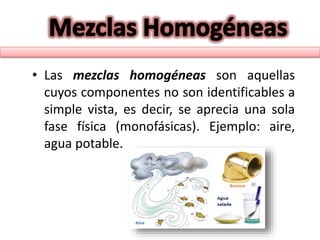 • Las mezclas homogéneas son aquellas
cuyos componentes no son identificables a
simple vista, es decir, se aprecia una sola
fase física (monofásicas). Ejemplo: aire,
agua potable.
 