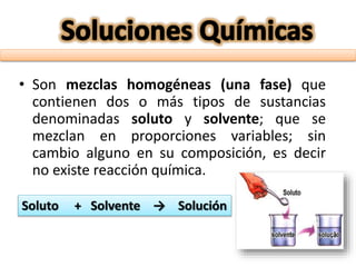 • Son mezclas homogéneas (una fase) que
contienen dos o más tipos de sustancias
denominadas soluto y solvente; que se
mezclan en proporciones variables; sin
cambio alguno en su composición, es decir
no existe reacción química.
Soluto + Solvente → Solución
 