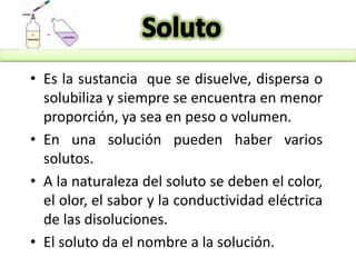 • Es la sustancia que se disuelve, dispersa o
solubiliza y siempre se encuentra en menor
proporción, ya sea en peso o volumen.
• En una solución pueden haber varios
solutos.
• A la naturaleza del soluto se deben el color,
el olor, el sabor y la conductividad eléctrica
de las disoluciones.
• El soluto da el nombre a la solución.
 