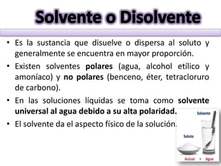 • Es la sustancia que disuelve o dispersa al soluto y
generalmente se encuentra en mayor proporción.
• Existen solventes polares (agua, alcohol etílico y
amoníaco) y no polares (benceno, éter, tetracloruro
de carbono).
• En las soluciones líquidas se toma como solvente
universal al agua debido a su alta polaridad.
• El solvente da el aspecto físico de la solución.
 