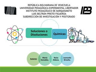 Soluciones o
Disoluciones Químicas
Autores:
María
González.
Raíza
Aldana.
Leonardo
Briceño.
REPÚBLICA BOLIVARIANA DE VENEZUELA
UNIVERSIDAD PEDAGÓGICA EXPERIMENTAL LIBERTADOR
INSTITUTO PEDAGÓGICO DE BARQUISIMETO
LUIS BELTRÁN PRIETO FIGUEROA
SUBDIRECCIÓN DE INVESTIGACIÓN Y POSTGRADO
 