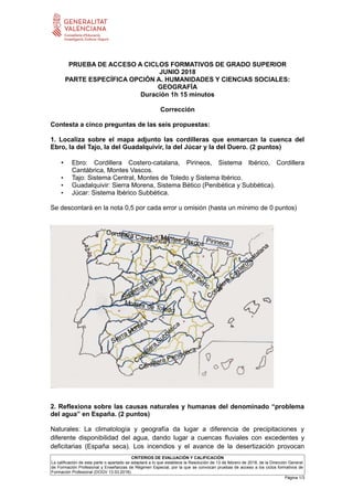 PRUEBA DE ACCESO A CICLOS FORMATIVOS DE GRADO SUPERIOR
JUNIO 2018
PARTE ESPECÍFICA OPCIÓN A. HUMANIDADES Y CIENCIAS SOCIALES:
GEOGRAFÍA
Duración 1h 15 minutos
Corrección
Contesta a cinco preguntas de las seis propuestas:
1. Localiza sobre el mapa adjunto las cordilleras que enmarcan la cuenca del
Ebro, la del Tajo, la del Guadalquivir, la del Júcar y la del Duero. (2 puntos)
• Ebro: Cordillera Costero-catalana, Pirineos, Sistema Ibérico, Cordillera
Cantábrica, Montes Vascos.
• Tajo: Sistema Central, Montes de Toledo y Sistema Ibérico.
• Guadalquivir: Sierra Morena, Sistema Bético (Penibética y Subbética).
• Júcar: Sistema Ibérico Subbética.
Se descontará en la nota 0,5 por cada error u omisión (hasta un mínimo de 0 puntos)
2. Reflexiona sobre las causas naturales y humanas del denominado “problema
del agua” en España. (2 puntos)
Naturales: La climatología y geografía da lugar a diferencia de precipitaciones y
diferente disponibilidad del agua, dando lugar a cuencas fluviales con excedentes y
deficitarias (España seca). Los incendios y el avance de la desertización provocan
CRITERIOS DE EVALUACIÓN Y CALIFICACIÓN
La calificación de esta parte o apartado se adaptará a lo que establece la Resolución de 13 de febrero de 2018, de la Dirección General
de Formación Profesional y Enseñanzas de Régimen Especial, por la que se convocan pruebas de acceso a los ciclos formativos de
Formación Profesional (DOGV 13.03.2018).
Página 1/3
 