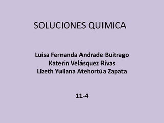 SOLUCIONES QUIMICA

Luisa Fernanda Andrade Buitrago
     Katerin Velásquez Rivas
 Lizeth Yuliana Atehortúa Zapata


             11-4
 