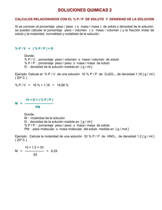 SOLUCIONES QUIMICAS 2
CALCULOS RELACIONADOS CON EL % P / P DE SOLUTO Y DENSIDAD DE LA SOLUCION
Si se conocen el porcentaje peso / peso ( o masa / masa ) de soluto y densidad de la solución,
se pueden calcular el porcentaje peso / volumen ( o masa / volumen ) y la fracción molar de
soluto y la molaridad, normalidad y molalidad de la solución:
% P / V = ( % P / P ) × D
Donde:
% P / V : porcentaje peso / volumen o masa / volumen de soluto
% P / P : porcentaje peso / peso o masa / masa de soluto
D : densidad de la solución medida en [ g / ml ]
Ejemplo: Calcula el % P / V de una solución 16 % P / P de CuSO4 , de densidad 1,18 [ g / ml ]
( 20º C ).
% P / V = 16 % × 1,18 = 18,88 %
10 × D × ( % P / P )
M = —————————
PM
Donde:
M : molaridad de la solución
D : densidad de la solución medida en [ g / ml ]
% P / P : porcentaje peso / peso o masa / masa de soluto
PM : peso molecular o masa molecular del soluto medida en [ g / mol ]
Ejemplo: Calcula la molaridad de una solución 33 % P / P de HNO3 , de densidad 1,2 [ g / ml ]
( 20º C ).
10 × 1,2 × 33
M = —————— = 6,29
63
 