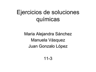 Ejercicios de soluciones
        químicas

  Maria Alejandra Sánchez
     Manuela Vásquez
   Juan Gonzalo López

           11-3
 
