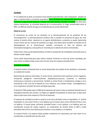 ALCOHOL
En el cuidado de la salud, se reconoce como alcohol especialmente a dos compuestos solubles en
agua: el alcohol etílico y el alcohol isopropílico. Estos alcoholes son rápidamente bactericidas para
toda forma vegetativa de bacterias. También son tuberculicidas, funcidas y virucidas. No destruyen
esporas bacterianas. Su actividad depende de la concentración; el rango comprendido entre el
60% y el 90% de solución de agua es el indicado para la acción bactericida.
Modo de acción
El mecanismo de acción de los alcoholes es la desnaturalización de las proteínas de los
microorganismos. La desnaturalización proteica sólo es posible en presencia de agua; por este
motivo el alcohol etílico absoluto es un agente deshidratante y presenta un poder bactericida
mucho menor que las mezclas de alcoholes con agua. Esta observación también se estudió con la
dehydrogenasa de la Echerichiacoli, también incrementa la fase de latencia del
Enterobacteraerogenes y esta podría ser revertida por la adición de ciertos aminoácidos.
Podría tener cierta acción bacteriostática al inhibir la producción de metabolitos esenciales para la
división celular rápida.
Tiene acción bactericida pero poco efecto residual. Presenta un inicio de acción retardado; por
este motivo se debería dejar actuar dos minutos antes de cualquier procedimiento.
Actividad micribicida
El alcohol metílico (metanol) tiene la acción bactericida mas amplia de los alcoholes y raramente
es cuidado de la salud.
Bactericida de potencia intermedia. Es activo frente a bacterias Gram positivas y Gram negativas,
incluyendo patógenos multirresistentes (Staphylococcusaureus resistente a meticilina,
Enterococcus resistente a vancomicina). También es activo frente a micobacterias, hongos y virus
(incluyendo a HIV, virus de la hepatitis B, virus influenza, virus herpes simple, citomegalovirus y
virus respiratorio sincitial). No tiene actividad esporicida.
El alcohol al 70% puede matar al 90% de las bacterias de la piel si ésta se mantiene húmeda (con el
antiséptico) durante dos minutos. La friega con algodón humedecido en etanol que se deja secar
sobre la piel mata como máximo al 75% de las bacterias.
El espectro de actividad virucida es superior al de otros alcoholes como el isopropílico. El alcohol
isopropílico es más activo frente a virus lipídicos que el etanol, pero menos efectivo frente a virus
no lipídicos. El etanol posee suficiente actividad frente a virus lipídicos y no lipídicos para ser
considerado virucida de amplio espectro. La combinación de alcohol etílico al 80% y ácido
peracético del 0.2% es muy efectiva para inactivar a virus lipídicos y no lipídicos.
Es inactivo frente a las esporas (éstas pueden contaminar las soluciones); por esta razón no es
considerado un desinfectante de alto nivel.
 