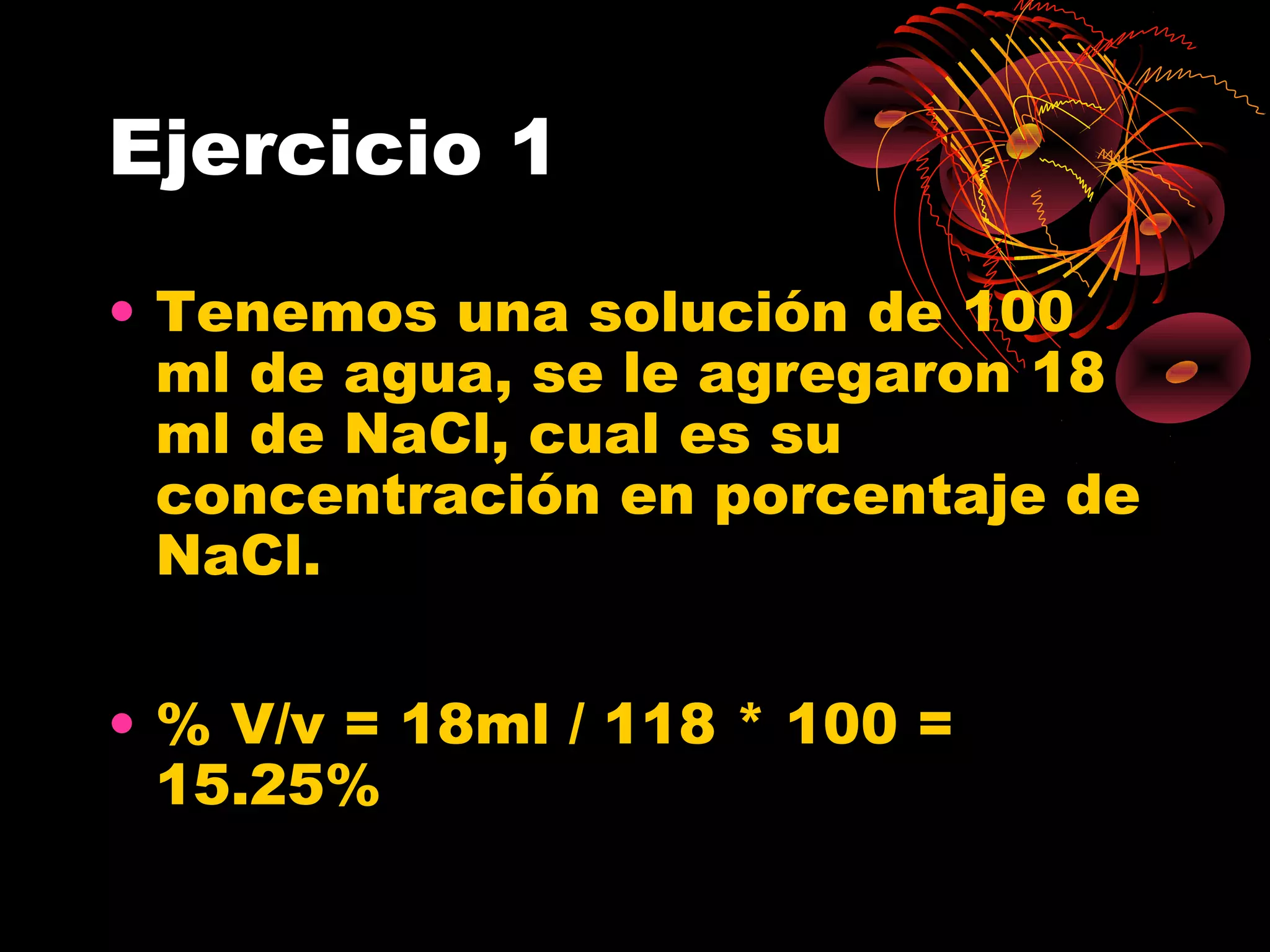 Ejercicio 1
• Tenemos una solución de 100
ml de agua, se le agregaron 18
ml de NaCl, cual es su
concentración en porcentaje de
NaCl.
• % V/v = 18ml / 118 * 100 =
15.25%