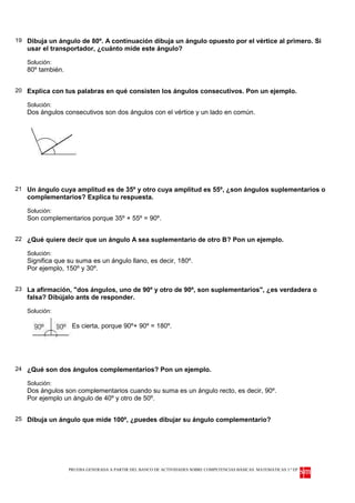 19 Dibuja un ángulo de 80º. A continuación dibuja un ángulo opuesto por el vértice al primero. Si
   usar el transportador, ¿cuánto mide este ángulo?

   Solución:
   80º también.


20 Explica con tus palabras en qué consisten los ángulos consecutivos. Pon un ejemplo.

   Solución:
   Dos ángulos consecutivos son dos ángulos con el vértice y un lado en común.




21 Un ángulo cuya amplitud es de 35º y otro cuya amplitud es 55º, ¿son ángulos suplementarios o
   complementarios? Explica tu respuesta.

   Solución:
   Son complementarios porque 35º + 55º = 90º.


22 ¿Qué quiere decir que un ángulo A sea suplementario de otro B? Pon un ejemplo.

   Solución:
   Significa que su suma es un ángulo llano, es decir, 180º.
   Por ejemplo, 150º y 30º.


23 La afirmación, "dos ángulos, uno de 90º y otro de 90º, son suplementarios", ¿es verdadera o
   falsa? Dibújalo ants de responder.

   Solución:

                   Es cierta, porque 90º+ 90º = 180º.




24 ¿Qué son dos ángulos complementarios? Pon un ejemplo.

   Solución:
   Dos ángulos son complementarios cuando su suma es un ángulo recto, es decir, 90º.
   Por ejemplo un ángulo de 40º y otro de 50º.


25 Dibuja un ángulo que mide 100º, ¿puedes dibujar su ángulo complementario?




                  PRUEBA GENERADA A PARTIR DEL BANCO DE ACTIVIDADES SOBRE COMPETENCIAS BÁSICAS. MATEMÁTICAS 3.º EP
 