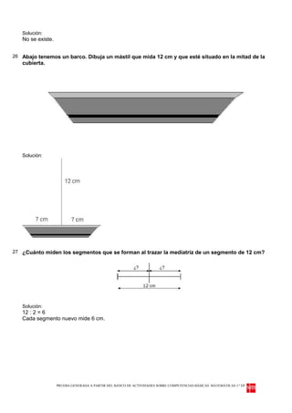 Solución:
   No se existe.


26 Abajo tenemos un barco. Dibuja un mástil que mida 12 cm y que esté situado en la mitad de la
   cubierta.




   Solución:




27 ¿Cuánto miden los segmentos que se forman al trazar la mediatriz de un segmento de 12 cm?




   Solución:
   12 : 2 = 6
   Cada segmento nuevo mide 6 cm.




                   PRUEBA GENERADA A PARTIR DEL BANCO DE ACTIVIDADES SOBRE COMPETENCIAS BÁSICAS. MATEMÁTICAS 3.º EP
 