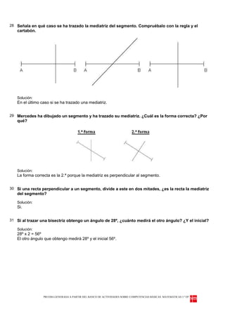 28 Señala en qué caso se ha trazado la mediatriz del segmento. Compruébalo con la regla y el
   cartabón.




   Solución:
   En el último caso si se ha trazado una mediatriz.


29 Mercedes ha dibujado un segmento y ha trazado su mediatriz. ¿Cuál es la forma correcta? ¿Por
   qué?




   Solución:
   La forma correcta es la 2.ª porque la mediatriz es perpendicular al segmento.


30 Si una recta perpendicular a un segmento, divide a este en dos mitades, ¿es la recta la mediatriz
   del segmento?

   Solución:
   Si.


31 Si al trazar una bisectriz obtengo un ángulo de 28º, ¿cuánto medirá el otro ángulo? ¿Y el inicial?

   Solución:
   28º x 2 = 56º
   El otro ángulo que obtengo medirá 28º y el inicial 56º.




                 PRUEBA GENERADA A PARTIR DEL BANCO DE ACTIVIDADES SOBRE COMPETENCIAS BÁSICAS. MATEMÁTICAS 3.º EP
 