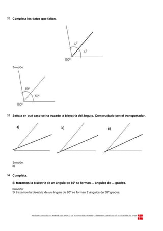 32 Completa los datos que faltan.




   Solución:




33 Señala en qué caso se ha trazado la bisectriz del ángulo. Compruébalo con el transportador.




   Solución:
   c)


34 Completa.

   Si trazamos la bisectriz de un ángulo de 60º se forman ... ángulos de ... grados.

   Solución:
   Si trazamos la bisectriz de un ángulo de 60º se forman 2 ángulos de 30º grados.




                PRUEBA GENERADA A PARTIR DEL BANCO DE ACTIVIDADES SOBRE COMPETENCIAS BÁSICAS. MATEMÁTICAS 3.º EP
 