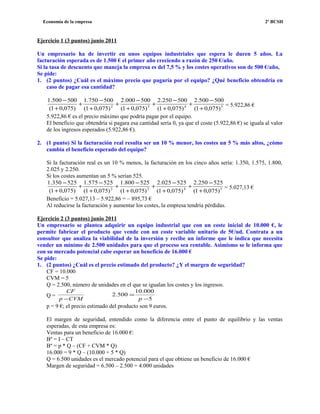 Economía de la empresa 2º BCSH
Ejercicio 1 (3 puntos) junio 2011
Un empresario ha de invertir en unos equipos industriales que espera le duren 5 años. La
facturación esperada es de 1.500 € el primer año creciendo a razón de 250 €/año.
Si la tasa de descuento que maneja la empresa es del 7,5 % y los costes operativos son de 500 €/año,
Se pide:
1. (2 puntos) ¿Cuál es el máximo precio que pagaría por el equipo? ¿Qué beneficio obtendría en
caso de pagar esa cantidad?
5432
)075,01(
500500.2
)075,01(
500250.2
)075,01(
500000.2
)075,01(
500750.1
)075,01(
500500.1
+
−
+
+
−
+
+
−
+
+
−
+
+
−
= 5.922,86 €
5.922,86 € es el precio máximo que podría pagar por el equipo.
El beneficio que obtendría si pagara esa cantidad sería 0, ya que el coste (5.922,86 €) se iguala al valor
de los ingresos esperados (5.922,86 €).
2. (1 punto) Si la facturación real resulta ser un 10 % menor, los costes un 5 % más altos, ¿cómo
cambia el beneficio esperado del equipo?
Si la facturación real es un 10 % menos, la facturación en los cinco años sería: 1.350, 1.575, 1.800,
2.025 y 2.250.
Si los costes aumentan un 5 % serían 525.
5432
)075,01(
525250.2
)075,01(
525025.2
)075,01(
525800.1
)075,01(
525575.1
)075,01(
525350.1
+
−
+
+
−
+
+
−
+
+
−
+
+
−
= 5.027,13 €
Beneficio = 5.027,13 – 5.922,86 = – 895,73 €
Al reducirse la facturación y aumentar los costes, la empresa tendría pérdidas.
Ejercicio 2 (3 puntos) junio 2011
Un empresario se plantea adquirir un equipo industrial que con un coste inicial de 10.000 €, le
permite fabricar el producto que vende con un coste variable unitario de 5€/ud. Contrata a un
consultor que analiza la viabilidad de la inversión y recibe un informe que le indica que necesita
vender un mínimo de 2.500 unidades para que el proceso sea rentable. Asimismo se le informa que
con su mercado potencial cabe esperar un beneficio de 16.000 €
Se pide:
1. (2 puntos) ¿Cuál es el precio estimado del producto? ¿Y el margen de seguridad?
CF = 10.000
CVM = 5
Q = 2.500, número de unidades en el que se igualan los costes y los ingresos.
Q =
CVMp
CF
− 5
000.10
500.2
−
=
p
p = 9 €; el precio estimado del producto son 9 euros.
El margen de seguridad, entendido como la diferencia entre el punto de equilibrio y las ventas
esperadas, de esta empresa es:
Ventas para un beneficio de 16.000 €:
Bº = I – CT
Bº = p * Q – (CF + CVM * Q)
16.000 = 9 * Q – (10.000 + 5 * Q)
Q = 6.500 unidades es el mercado potencial para el que obtiene un beneficio de 16.000 €
Margen de seguridad = 6.500 – 2.500 = 4.000 unidades
 