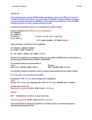 Economía de la empresa 2º BCSH
Ejercicio 18
Si un empresario que vende las 25.000 unidades que fabrica a un precio de 50€/ud. con un coste
variable de fabricación de 20€/Ud. y unos costes fijos de 500.000 €, se plantea ampliar su empresa
con unos costes fijos adicionales de 200.000€ y un incremento de la producción y venta de 10.000
unidades(sin alterar los costes variables unitarios):Se pide:
a)¿Mejoran sus beneficios totales?¿Y sus beneficios por unidad vendida?
Primero calculamos los beneficios antes de la ampliación:
CF= 500.000 €
Q= 25.000 Uds.
Pv=50 €/Ud. B= IT-CT= Pv* Q –( CF + Cvme* Q)=
Cvme= 20€/Ud.
= 50 * 25.000 –500.000 – 20* 25.000=250.000 €
Ahora calculamos los B despues de la ampliación:
CF= 500.000 + 200.000= 700.000 €
Q= 25.000 + 10.000= 35.000 Uds.
B`= 50* 35.000 – 700.000 – 20* 35.000= 350.000 €
Después de la ampliacion Los beneficios totales han aumentado en 100.000 euros, lo cual supone un
incremento porcentual del 40%.(100.000 x 100/250.000).
Los beneficios unitarios han aumentado en:
Antes: Después:
Bme= B/ Q = 250.000/ 25.000= 10€/Ud. Bme= 350.000/35.000= 10 €/Ud.
Los beneficios unitarios son iguales, es decir la empresa sigue ganando 10€ por unidad vendida.
b) ¿Y que ocurre con su margen de seguridad?
Calculamos el PM : IT= CT, antes de despues de la ampliación:
Antes:
50* Qe = CF + Cvme * Qe despejamos Qe o PM= CF/ Pv-Cvme= 500.000/ 50-20= 16.666,66
Consideramos 16.667 Uds.
El margen de seguridad= Q-PM= 25.000 -16.667= 8.333 Uds.
Después:
PM´¨ = 700.000/ 50-20 =23.333,33 es decir 23.334 Uds.
Margen de seguridad= Q-PM= 35.000- 23.334= 11.666 Uds.
Se ha incrementado el margen de seguridad en 3.333 uds. o lo que es lo mismo el margen de
seguridad ha aumentado un 40%.
 