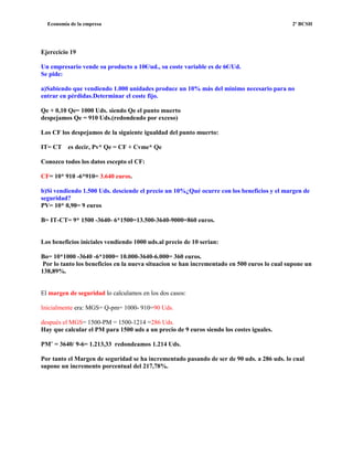 Economía de la empresa 2º BCSH
Ejerccicio 19
Un empresario vende su producto a 10€/ud., su coste variable es de 6€/Ud.
Se pide:
a)Sabiendo que vendiendo 1.000 unidades produce un 10% más del mínimo necesario para no
entrar en pérdidas.Determinar el coste fijo.
Qe + 0,10 Qe= 1000 Uds. siendo Qe el punto muerto
despejamos Qe = 910 Uds.(redondeado por exceso)
Los CF los despejamos de la siguiente igualdad del punto muerto:
IT= CT es decir, Pv* Qe = CF + Cvme* Qe
Conozco todos los datos escepto el CF:
CF= 10* 910 -6*910= 3.640 euros.
b)Si vendiendo 1.500 Uds. desciende el precio un 10%¿Qué ocurre con los beneficios y el margen de
seguridad?
PV= 10* 0,90= 9 euros
B= IT-CT= 9* 1500 -3640- 6*1500=13.500-3640-9000=860 euros.
Los beneficios iniciales vendiendo 1000 uds.al precio de 10 serian:
Bo= 10*1000 -3640 -6*1000= 10.000-3640-6.000= 360 euros.
Por lo tanto los beneficios en la nueva situacion se han incrementado en 500 euros lo cual supone un
138,89%.
El margen de seguridad lo calculamos en los dos casos:
Inicialmente era: MGS= Q-pm= 1000- 910=90 Uds.
después el MGS= 1500-PM = 1500-1214 =286 Uds.
Hay que calcular el PM para 1500 uds a un precio de 9 euros siendo los costes iguales.
PM¨ = 3640/ 9-6= 1.213,33 redondeamos 1.214 Uds.
Por tanto el Margen de seguridad se ha incrementado pasando de ser de 90 uds. a 286 uds. lo cual
supone un incremento porcentual del 217,78%.
 