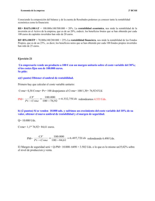 Economía de la empresa 2º BCSH
Conociendo la composición del balance y de la cuenta de Resultados podemos ya conocer tanto la rentabilidad
económica como la financiera:
RE= BAITx100/AT = 100.000x100/500.000 = 20%. La rentabilidad económica, nos mide la rentabilidad de la
inversión en el Activo de la empresa, que es de un 20%, esdecir, los beneficios brutos que se han obtenido por cada
100 euros de capitales invertidos han sido de 20 euros.
RF=BNx100/FP = 70.000x100/280.000 = 25% La rentabilidad financiera, nos mide la rentabilidad de los Fondos
Propios, que es de un 25% , es decir, los beneficios netos que se han obtenido por cada 100 fondos propios invertidos
han sido de 25 euros.
Ejercicio 21
Un empresario vende un producto a 100 € con un margen unitario sobre el coste variable del 30%;
si los costes fijos son de 100.000 euros.
Se pide:
a)(1 punto) Obtener el umbral de rentabilidad.
Primero hay que calcular el coste variable unitario:
Cvme+ 0,30 Cvme= Pv= 100 despejamos el Cvme= 100/1,30= 76,92 €/Ud.
PM= Uds
CvmePv
CF
75,332.4
92,76100
000.100
=
−
=
−
redondeamos 4.333 Uds.
b) (2 puntos) Si se venden 10.000 uds. y sufrimos un crecimiento del coste variable del 10% de su
valor, obtener el nuevo umbral de rentabilidad y el margen de seguridad.
Q= 10.000 Uds.
Cvme= 1,1* 76,92= 84,61 euros.
PM= Uds
CvmePv
CF
72,497.6
61,84100
000.100
=
−
=
−
redondeando 6.498 Uds.
El Margen de seguridad será = Q-PM= 10.000- 6498 = 3.502 Uds. o lo que es lo mismo un35,02% sobre
el nivel de produccion y venta.
 