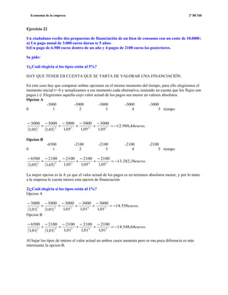 Economía de la empresa 2º BCSH
Ejercicio 22
Un ciudadano recibe dos propuestas de financiación de un bien de consumo con un coste de 10.000€:
a) Un pago anual de 3.000 euros duran te 5 años-
b)Un pago de 6.500 euros dentro de un año y 4 pagos de 2100 euros los posteriores.
Se pide:
1)¿Cuál elegiría si los tipos están al 5%?
HAY QUE TENER EB CUENTA QUE SE TARTA DE VALORAR UNA FINANCIACIÓN.
En este caso hay que comparar ambas opciones en el mismo momento del tiempo, para ello elegiremos el
momento inicial t= 0 y actualizamos a ese momento cada alternativa, teniendo en cuenta que los flujos son
pagos (-): Elegiremos aquella cuyo valor actual de los pagos sea menor en valores absolutos.
Opcion A
-3000 -3000 -3000 -3000 -3000
0 1 2 3 4 5 tiempo
( ) ( )
.44,988.12
05,1
3000
05,1
3000
05,1
3000
05,1
3000
05,1
3000
54321
euros−=
−
+
−
+
−
+
−
+
−
Opcion B
-6500 -2100 -2100 -2100 -2100
0 1 2 3 4 5 tiempo
( ) ( )
.38,282.13
05,1
2100
05,1
2100
05,1
2100
05,1
2100
05,1
6500
54321
euros−=
−
+
−
+
−
+
−
+
−
La mejor opcion es la A ya que el valor actual de los pagos es en terminos absolutos menor, y por lo tanto
a la empresa le cuesta menos esta opcion de financiación.
2)¿Cuál elegiría si los tipos están al 1%?
Opcion A
( ) ( )
.550.14
01,1
3000
01,1
3000
01,1
3000
01,1
3000
01,1
3000
54321
euros−=
−
+
−
+
−
+
−
+
−
Opcion B
( ) ( )
.64,548.14
01,1
2100
01,1
2100
01,1
2100
01,1
2100
01,1
6500
54321
euros−=
−
+
−
+
−
+
−
+
−
Al bajar los tipos de interes el valor actual en ambos casos aumenta pero or mu poca diferencia es más
interesante la opcion B.
 