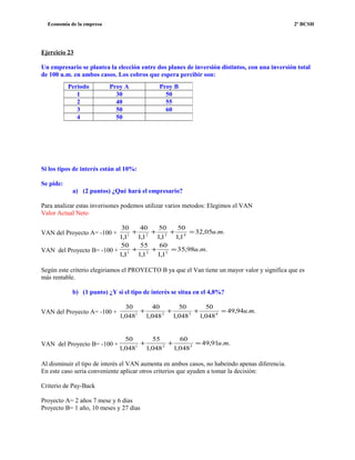 Economía de la empresa 2º BCSH
Ejercicio 23
Un empresario se plantea la elección entre dos planes de inversión distintos, con una inversión total
de 100 u.m. en ambos casos. Los cobros que espera percibir son:
Si los tipos de interés están al 10%:
Se pide:
a) (2 puntos) ¿Qué hará el empresario?
Para analizar estas inverisones podemos utilizar varios metodos: Elegimos el VAN
Valor Actual Neto
VAN del Proyecto A= -100 + ..05,32
1,1
50
1,1
50
1,1
40
1,1
30
4321
mu=+++
VAN del Proyecto B= -100 + ..98,35
1,1
60
1,1
55
1,1
50
321
mu=++
Según este criterio elegiriamos el PROYECTO B ya que el Van tiene un mayor valor y significa que es
más rentable.
b) (1 punto) ¿Y si el tipo de interés se situa en el 4,8%?
VAN del Proyecto A= -100 + ..94,49
048,1
50
048,1
50
048,1
40
048,1
30
4321
mu=+++
VAN del Proyecto B= -100 + ..91,49
048,1
60
048,1
55
048,1
50
321
mu=++
Al disminuir el tipo de interés el VAN aumenta en ambos casos, no habeindo apenas diferencia.
En este caso seria conveniente aplicar otros criterios que ayuden a tomar la decisión:
Criterio de Pay-Back
Proyecto A= 2 años 7 mese y 6 dias
Proyecto B= 1 año, 10 meses y 27 días
Periodo Proy A Proy B
1 30 50
2 40 55
3 50 60
4 50
 