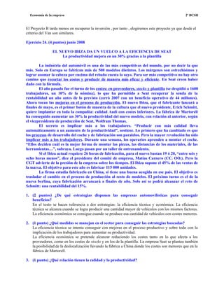 Economía de la empresa 2º BCSH
El Proyecto B tarda menos en recuperar la inversión , por tanto , elegiremos este proyecto ya que desde el
criterio del Van son similares.
Ejercicio 24. (4 puntos) junio 2008
EL NUEVO IBIZA DA UN VUELCO A LA EFICIENCIA DE SEAT
La productividad mejora en un 30% gracias a la plantilla
La industria del automóvil es una de las más competitivas del mundo, por no decir la que
más. Solo en Europa se fabrican más de 500 modelos distintos. Los márgenes son estrechísimos y
lograr asomar la cabeza por encima del rebaño cuesta lo suyo. Para ser más competitivo no hay otro
camino que recortar los costes y producir de manera más eficaz y eficiente. En Seat creen haber
dado con la fórmula.
El año pasado fue el turno de los costes: en proveedores, stocks y plantilla (se despidió a 1600
trabajadores, un 10% de la nómina), lo que ha permitido a Seat recuperar la senda de la
rentabilidad un año antes de lo previsto (cerró 2007 con un beneficio operativo de 44 millones).
Ahora tocan las mejoras en el proceso de producción. El nuevo Ibiza, que el fabricante lanzará a
finales de mayo, es el primer botón de muestra de la cultura que el nuevo presidente, Erich Schmitt,
quiere implantar en toda la compañía: calidad Audi con costes inferiores. La fábrica de Martorell
ha conseguido aumentar un 30% la productividad del nuevo modelo, con relación al anterior, según
el vicepresidente de producción de Seat, Wolfram Thomas.
El secreto es implicar más a los trabajadores. “Producir con más calidad lleva
automáticamente a un aumento de la productividad”, sostiene. Lo primero que ha cambiado es que
los procesos de desarrollo del coche y de fabricación son paralelos. Pero la mayor revolución ha sido
implicar más a los trabajadores. Durante una semana, los operarios aprenden a montar el coche.
“Ellos deciden cuál es la mejor forma de montar las piezas, las distancias de los materiales, de las
herramientas…”, subraya. Luego pasan por un taller de entrenamiento.
Si el Ibiza actual requiere 26 horas de fabricación, para el nuevo bastan 19 ó 20, “entre seis y
ocho horas menos”, dice el presidente del comité de empresa, Matías Carnero (CC. OO.). Pero la
CGT advierte de la presión de la empresa sobre los tiempos. El Ibiza supone el 45% de las ventas de
la marca. El objetivo para este año es fabricar 115 000 unidades.
La firma estudia fabricarlo en China, si tiene una buena acogida en ese país. El objetivo es
trasladar el cambio en el proceso de producción al resto de modelos. El próximo turno es el de la
nueva berlina, cuya fabricación arrancará a finales de año. Solo así se podrá alcanzar el reto de
Schmitt: una rentabilidad del 15%.
1. (2 puntos) ¿De qué estrategias disponen las empresas automovilísticas para conseguir
beneficios?
En el texto se hacen referencia a dos estrategias: la eficiencia técnica y económica. La eficiencia
técnica se alcanza cuando se logra producir una cantidad mayor de vehículos con los mismos factores.
La eficiencia económica se consigue cuando se produce esa cantidad de vehículos con costes menores.
2. (1 punto) ¿Qué medidas se manejan en el sector para conseguir las estrategias buscadas?
La eficiencia técnica se intenta conseguir con mejoras en el proceso productivo y sobre todo con la
implicación de los trabajadores para aumentar su productividad.
La eficiencia económica se pretende alcanzar reduciendo los costes tanto en lo que afecta a los
proveedores, como en los costes de stocks y en los de la plantilla. La empresa Seat se plantea también
la posibilidad de la deslocalización llevando la fábrica a China donde los costes son menores que en la
fábrica de Martorell.
3. (1 punto) ¿Qué relación tienen la calidad y la productividad?
 