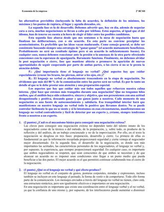 Economía de la empresa 2º BCSH
las alternativas previsibles (incluyendo la falta de acuerdo), la definición de los mínimos, los
máximos y los puntos de ruptura, el lugar y agenda deseados, etc.
La segunda fase es la de desarrollo. Debemos advertir que, hoy en día, además de negociar
cara a cara, muchas negociaciones se llevan a cabo por teléfono. Estos aspectos, al igual que el del
idioma, han de tenerse en cuenta a la hora de elegir el líder entre los posibles candidatos.
Esta segunda fase abarca desde que nos sentamos a la mesa de negociación hasta que
finalizan las deliberaciones, con o sin acuerdo. En esta parte no conviene precipitar los
acontecimientos. Es preferible que las ideas vayan madurando. Como consejo general, se debe ser
consistente buscando siempre una estrategia de “ganar-ganar” (el acuerdo mutuamente beneficioso.
Probablemente no será un resultado óptimo pero sí un acuerdo lo suficientemente bueno). En
cualquier caso, nunca debemos reaccionar ante la presión o la amenaza de la otra parte ofreciendo
concesiones con la esperanza de apaciguarla. Raramente funciona. Finalmente, no debemos olvidar
la post negociación o cierre, fase que mantiene abierta o promueve la aparición de nuevas
oportunidades de seguir cooperando por parte de ambas partes, o las cierra si no se le presta la
atención debida.
P.: ¿Qué importancia tiene el lenguaje no verbal? ¿Qué aspectos hay que cuidar
especialmente (cruzar los brazos, las piernas, mirar a los ojos, etc.)?
R.: El lenguaje no verbal es absolutamente trascendente en la etapa de negociación. No
olvidemos que más del 80 % de la comunicación entre las partes será no verbal. Es por lo tanto un
detalle al que se le debe prestar una atención y una preparación especial.
Los aspectos que hay que cuidar más son todos aquellos que refuercen nuestra calma
interna. ¿Qué hace que estemos más tranquilos durante una negociación? Que no tengamos hilos
sueltos, que el análisis haya sido exhaustivo, sincero y objetivo, que nos presentemos con una actitud
desapasionada y positiva, deseando ganar y que ganen junto a nosotros. Cada momento de una
negociación es una fuente de autoconocimiento y sabiduría. Esa tranquilidad interior hará que
manifestemos en nuestro lenguaje no verbal todo lo positivo que llevamos dentro. No se puede
controlar fácilmente lo que no se siente y si lo intentamos en esas circunstancias, manifestaremos un
lenguaje no verbal contradictorio y fácil de detectar por un experto y, créame, siempre tendremos
frente a nosotros a un experto.
1. (2 puntos) ¿Cuál es el mecanismo básico para conseguir una negociación exitosa?
Las claves para conseguir una negociación exitosa no dependen tanto del talento innato de los
negociadores como de la técnica o del método, de la preparación, y, sobre todo, es producto de la
reflexión y del análisis, de un trabajo concienzudo y no de la improvisación. Por ello, en el texto la
negociación se desglosa en tres fases: preparación, desarrollo y cierre. La primera de ellas es
fundamental ya que la información recopilada proporcionará seguridad y cierta ventaja al negociador
mejor documentado. En la segunda fase, el desarrollo de la negociación, es donde son más
importantes las actitudes, las características personales de los negociadores, el lenguaje no verbal y,
por supuesto, la experiencia, que siempre proporcionará seguridad. En cualquier caso, es importante
que ambos negociadores se respeten, que sean conscientes de que ambos se necesitan y de que
alcanzar un acuerdo no es imponer unas condiciones sino llegar a un punto medio que pueda
beneficiar a las dos partes. El mejor acuerdo es el que permitirá continuar colaborando tras el cierre de
la negociación.
2. (1 punto) ¿Qué es el lenguaje no verbal y qué efecto produce?
El lenguaje no verbal es el conjunto de gestos, posturas corporales, miradas y expresiones, incluso
también se incluyen en este lenguaje el peinado, la forma de vestir o de comportarse. Todo ello forma
parte de la comunicación. Los mensajes enviados a través del lenguaje no verbal no tienen, claro está,
una estructura sintáctica, pero son igualmente efectivos e importantes en una negociación.
En una negociación es importante que exista una coordinación entre el lenguaje verbal y el no verbal,
ya que la confianza de uno mismo y, por supuesto, de los interlocutores puede aumentar o disminuir
 