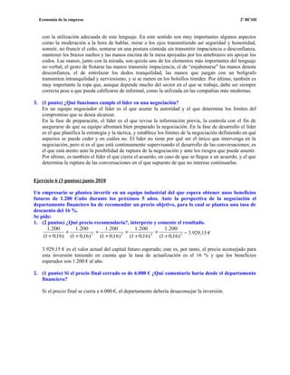 Economía de la empresa 2º BCSH
con la utilización adecuada de este lenguaje. En este sentido son muy importantes algunos aspectos
como la moderación a la hora de hablar, mirar a los ojos transmitiendo así seguridad y honestidad,
sonreír, no fruncir el ceño, sentarse en una postura cómoda sin transmitir impaciencia o desconfianza,
mantener los brazos sueltos y las manos encima de la mesa apoyadas por los antebrazos sin apoyar los
codos. Las manos, junto con la mirada, son quizás uno de los elementos más importantes del lenguaje
no verbal, el gesto de frotarse las manos transmite impaciencia, el de “enjabonarse” las manos denota
desconfianza, el de entrelazar los dedos tranquilidad, las manos que juegan con un bolígrafo
transmiten intranquilidad y nerviosismo, y si se meten en los bolsillos timidez. Por último, también es
muy importante la ropa que, aunque depende mucho del sector en el que se trabaje, debe ser siempre
correcta pese a que pueda calificarse de informal, como la utilizada en las compañías más modernas.
3. (1 punto) ¿Qué funciones cumple el líder en una negociación?
En un equipo negociador el líder es el que asume la autoridad y el que determina los límites del
compromiso que se desea alcanzar.
En la fase de preparación, el líder es el que revisa la información previa, la controla con el fin de
asegurarse de que su equipo afrontará bien preparado la negociación. En la fase de desarrollo el líder
es el que planifica la estrategia y la táctica, y establece los límites de la negociación definiendo en qué
aspectos se puede ceder y en cuáles no. El líder no tiene por qué ser el único que intervenga en la
negociación, pero sí es el que está continuamente supervisando el desarrollo de las conversaciones; es
el que está atento ante la posibilidad de ruptura de la negociación y ante los riesgos que puede asumir.
Por último, es también el líder el que cierra el acuerdo, en caso de que se llegue a un acuerdo, y el que
determina la ruptura de las conversaciones en el que supuesto de que no interese continuarlas.
Ejercicio 6 (3 puntos) junio 2010
Un empresario se plantea invertir en un equipo industrial del que espera obtener unos beneficios
futuros de 1.200 €/año durante los próximos 5 años. Ante la perspectiva de la negociación el
departamento financiero ha de recomendar un precio objetivo, para lo cual se plantea una tasa de
descuento del 16 %.
Se pide:
1. (2 puntos) ¿Qué precio recomendaría?, interprete y comente el resultado.
5432
)16,01(
200.1
)16,01(
200.1
)16,01(
200.1
)16,01(
200.1
)16,01(
200.1
+
+
+
+
+
+
+
+
+
= 3.929,15 €
3.929,15 € es el valor actual del capital futuro esperado; este es, por tanto, el precio aconsejado para
esta inversión teniendo en cuenta que la tasa de actualización es el 16 % y que los beneficios
esperados son 1.200 € al año.
2. (1 punto) Si el precio final cerrado es de 6.000 € ¿Qué comentario haría desde el departamento
financiero?
Si el precio final se cierra a 6.000 €, el departamento debería desaconsejar la inversión.
 