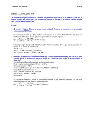 Economía de la empresa 2º BCSH
Ejercicio 7 (3 puntos) junio 2010
Un empresario se plantea fabricar y vender un producto cuyo precio es de 10 €/ud, para ello se
plantea emplear un equipo que, con un coste de compra de 100.000 €, le permite fabricar con un
coste variable unitario de 6 €/ud.
Se pide:
1. (2 puntos) ¿Cuánto debería producir como mínimo? Comente la situación si la producción
estimada es de 75.000 uds.
El número de unidades que debe producir como mínimo es el umbral de rentabilidad (Q); para esta
producción el beneficio es cero, ya que se igualan los costes y los ingresos.
Q =
610
000.100
−
=
−CVMp
CF
= 25.000 unidades
Si la empresa produce y vende 75.000 unidades obtendrá beneficio (B), ya que está produciendo por
encima de su umbral de rentabilidad:
B = IT – CT
B = 10 * 75.000 – 100.000 – (6 * 75.000)
B = 750.000 – 100.000 – 450.000 = 200.000 €
2. (1 punto) Si se plantean cambios en el mercado y en los costes de producción que elevan el coste
variable un 10 %, acortan las ventas en un 20 % y reducen precios un 10 % ¿Cómo cambia la
situación?
Los cambios en el mercado significarían los siguientes datos:
Coste variable medio o unitario (CVM) = 6,6 €/ud
Precio de venta (p) = 9 €/ud
Ventas (un 20 % menos que el nivel anterior, 75.000) = 60.000 uds
El resultado para esta situación es:
B = 9 * 60.000 – 100.000 – 6,6 * 60.000
B = 540.000 – 100.000 – 396.000
B = 44.000 €
En esta nueva situación el umbral de rentabilidad se eleva, ya que los costes aumentan y el precio de
venta disminuye; por eso el nuevo punto muerto es:
Q =
6,69
000.100
−
=
−CVMp
CF
= 41.666,67 unidades
 