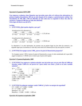 Economía de la empresa 2º BCSH
Ejercicio 8 (3 puntos) SEPT.2009
Una empresa se plantea cómo financiar una inversión, para ello se le ofrecen dos alternativas, la
primera implica desembolsar 400 um un año después de la compra, y posteriormente realizar tres
desembolsos de 450, 500 y 550 um diferidos un año cada uno. La segunda le ofrece dos años de
carencia y 4 pagos de 500 uno en cada año adicional.
Si los tipos de interés son del 10%.
Se Pide:
1. [2 PUNTOS] ¿Qué opción elegiría y por qué?
Actualización de la alternativa 1:
5432
)1,01(
550
)1,01(
500
)1,01(
450
)1,01(
400
+
−
+
+
−
+
+
−
+
+
−
= -1.351,68 um
Actualización de la alternativa 2:
6543
)1,01(
500
)1,01(
500
)1,01(
500
)1,01(
500
+
−
+
+
−
+
+
−
+
+
−
= -1.309,86 um
La alternativa 2 es más interesante, las razones son en primer lugar los dos años de carencia y en
segundo lugar que al actualizar el valor del coste total de la financiación el de esta opción es menor.
2. [1 PUNTO] Si el equipo cuesta 1.500, ¿merece la pena la financiación propuesta?
Si el equipo cuesta 1.500 sí merece la pena la financiación, ya que el valor actualizado de lo que debe
pagar la empresa (-1.309,86 um) es menor que el precio del equipo.
Ejercicio 9 (3 puntos)Septiembre 2009
1. [2 PUNTOS] Una empresa se plantea abordar una inversión que con un coste fijo de 5.000 um
necesita vender 2.500 uf a un precio de 5 para cubrir sus costes. ¿Cuál es su coste variable
unitario?
CVMep
CF
Q
−
=
CVMe−
=
5
000.5
500.2
2.500 * 5 – 2.500 * CVMe = 5.000
12.500 – 2.500 CVMe = 5.000
2.500 CVMe = 7.500
CVMe = 3
2. [1 PUNTO] Si realmente consigue vender 3.000 uf. ¿Cuál es su margen de seguridad?
CT = 5.000 + (3 * 3.000) = 14.000
IT = 5 * 3.000 = 15.000
Beneficio = IT – CT
Beneficio = 15.000 – 14.000 = 1.000 um
Ejercicio 10 (4 puntos) serptiembre 2009
CF = 5.000
Q = 2.500
p = 5
 