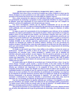 Economía de la empresa 2º BCSH
¿QUIÉN HACE QUE FUNCIONE EL MARKETING 'BOCA A BOCA'?
Publicidad viral o boca a boca: sea cual sea el nombre que reciba, el objetivo es hacer que los
clientes divulguen un nuevo producto en sus redes sociales y profesionales. Esa es una técnica que
garantiza el incremento del retorno sobre inversión (ROi) de cualquier empresa.
Pero, ¿cómo encuentran las empresas a los individuos idóneos para comunicar el mensaje?
Los profesionales de marketing se preguntan si están consiguiendo identificar los mejores “puntos
de difusión” gente bien relacionada en el eje central de las redes sociales que van a adoptar un
producto y promoverlo ampliamente entre las personas que conocen.
Una nueva investigación, constató que los objetivos tradicionales tal vez no sean tan
influyentes como se pensaba. La empresa farmacéutica que patrocinó la investigación de un estudio
recién publicado, tuvo su momento clave cuando identificó en el mapa de relaciones al médico
número 184.
El mapa era parte de la presentación de los investigadores para informar de los resultados
obtenidos a la empresa patrocinadora. Una maraña de puntos y líneas representaba en el mapa los
médicos activos en una ciudad de gran tamaño y las conexiones existentes entre uno y otro. Los
investigadores controlaron de qué manera la receta de un nuevo medicamento prescrito por un
médico era prescrita también por otro, dependiendo de con quién hablara y a quién se enviaran los
pacientes. El mapa visto en una pantalla no dejó lugar a dudas: la comunidad médica estaba, en
realidad, dividida en dos subredes separadas, aparentemente, por grupos étnicos. Una de las
subredes era dominada por médicos de nombres asiáticos, mientras en la otra prevalecían los
nombres europeos. Uniendo las dos, como una araña suspensa en un hilo entre dos telas, aparecía el
punto que representaba al médico número 184, un profesional al que el departamento de marketing
y ventas apenas conocían.
El estudio no solo mostró que el boca a boca influía en los médicos a la hora de recetar un
medicamento –también se controló el efecto de las visitas de vendedores (que en la industria
farmacéutica son conocidas como “visitas detalladas”)–, también reveló que la fidelidad del
individuo adecuado puede producir un gran impacto. Para los ejecutivos presentes en la sala de
reuniones, la investigación reveló otra cosa: habían ignorando sistemáticamente algunos ejes
sociales muy importantes. “Ése fue el gran grito de ‘eureka’ de la empresa”, dijo VdB. El médico
número 184 “no destacaba por el número de conexiones que poseía, pero tenía un papel vital como
eslabón entre las redes”.
El estudio indica que la difusión de un producto por el sistema del boca a boca –lo que los
autores llaman “contagio”– puede suceder, y sucede de hecho, en las redes sociales. El estudio
mostró también que los profesionales de marketing tal vez tengan que volver a pensar los puntos de
difusión que consideran más importantes en sus campañas de boca a boca. En general, las
compañías farmacéuticas siempre han dirigido sus esfuerzos hacia los líderes más conocidos de la
comunidad basados en la premisa de que los expertos de mayor renombre son los portavoces más
eficaces de un nuevo producto. En otras industrias, los profesionales de marketing y sus empresas
de investigación de mercado intentaron encontrar líderes de opinión por medio de investigaciones
directas preguntando a las personas básicamente lo siguiente: “¿es usted líder de opinión?”,
asociando a continuación las respuestas obtenidas a características como edad, renta, nivel de
educación, etc. esa estrategia, sin embargo, ha demostrado ser en cierta manera ineficaz.
Esas dos estrategias difieren de aquellas utilizadas por sociólogos e investigadores de redes,
que para identificar, por ejemplo, el líder más influyente de una comunidad médica, preguntarían:
“¿A quién recurre usted en busca de consejo sobre ese tipo de dolencia?”. El estudio muestra que
diferentes estrategias pueden producir resultados totalmente distintos.
Sólo porque las personas se crean importantes, esto no significa que lo sean. Algunas personas
son, de hecho, más importantes de lo que los profesionales de marketing, y hasta ellas mismas, creen
ser”.
 