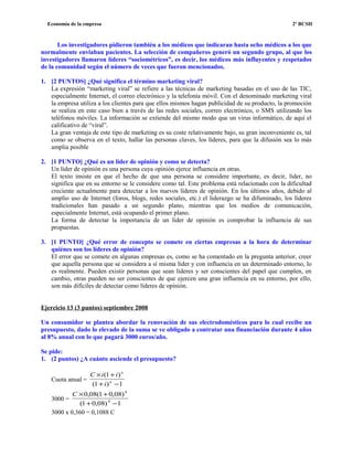 Economía de la empresa 2º BCSH
Los investigadores pidieron también a los médicos que indicaran hasta ocho médicos a los que
normalmente enviaban pacientes. La selección de compañeros generó un segundo grupo, al que los
investigadores llamaron líderes “sociométricos”, es decir, los médicos más influyentes y respetados
de la comunidad según el número de veces que fueron mencionados.
1. [2 PUNTOS] ¿Qué significa el término marketing viral?
La expresión “marketing viral” se refiere a las técnicas de marketing basadas en el uso de las TIC,
especialmente Internet, el correo electrónico y la telefonía móvil. Con el denominado marketing viral
la empresa utiliza a los clientes para que ellos mismos hagan publicidad de su producto, la promoción
se realiza en este caso bien a través de las redes sociales, correo electrónico, o SMS utilizando los
teléfonos móviles. La información se extiende del mismo modo que un virus informático, de aquí el
calificativo de “viral”.
La gran ventaja de este tipo de marketing es su coste relativamente bajo, su gran inconveniente es, tal
como se observa en el texto, hallar las personas claves, los líderes, para que la difusión sea lo más
amplia posible
2. [1 PUNTO] ¿Qué es un líder de opinión y como se detecta?
Un líder de opinión es una persona cuya opinión ejerce influencia en otras.
El texto insiste en que el hecho de que una persona se considere importante, es decir, líder, no
significa que en su entorno se le considere como tal. Este problema está relacionado con la dificultad
creciente actualmente para detectar a los nuevos líderes de opinión. En los últimos años, debido al
amplio uso de Internet (foros, blogs, redes sociales, etc.) el liderazgo se ha difuminado, los líderes
tradicionales han pasado a un segundo plano, mientras que los medios de comunicación,
especialmente Internet, está ocupando el primer plano.
La forma de detectar la importancia de un líder de opinión es comprobar la influencia de sus
propuestas.
3. [1 PUNTO] ¿Qué error de concepto se comete en ciertas empresas a la hora de determinar
quiénes son los líderes de opinión?
El error que se comete en algunas empresas es, como se ha comentado en la pregunta anterior, creer
que aquella persona que se considera a sí misma líder y con influencia en un determinado entorno, lo
es realmente. Pueden existir personas que sean líderes y ser conscientes del papel que cumplen, en
cambio, otras pueden no ser conscientes de que ejercen una gran influencia en su entorno, por ello,
son más difíciles de detectar como líderes de opinión.
Ejercicio 13 (3 puntos) septiembre 2008
Un consumidor se plantea abordar la renovación de sus electrodomésticos para lo cual recibe un
presupuesto, dado lo elevado de la suma se ve obligado a contratar una financiación durante 4 años
al 8% anual con lo que pagará 3000 euros/año.
Se pide:
1. (2 puntos) ¿A cuánto asciende el presupuesto?
Cuota anual =
1)1(
)1(
−+
+×
n
n
i
iiC
3000 =
1)08,01(
)08,01(08,0
4
4
−+
+×C
3000 x 0,360 = 0,1088 C
 