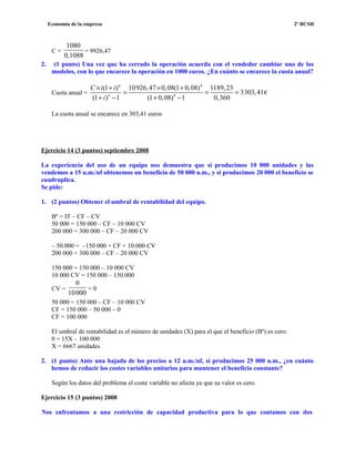 Economía de la empresa 2º BCSH
C =
1080
0,1088
= 9926,47
2. (1 punto) Una vez que ha cerrado la operación acuerda con el vendedor cambiar uno de los
modelos, con lo que encarece la operación en 1000 euros. ¿En cuánto se encarece la cuota anual?
Cuota anual =
4
4
(1 ) 10926,47 0,08(1 0,08) 1189,23
3303,41
(1 ) 1 (1 0,08) 1 0,360
n
n
C i i
i
× + × +
= = =
+ − + −
€
La cuota anual se encarece en 303,41 euros
Ejercicio 14 (3 puntos) septiembre 2008
La experiencia del uso de un equipo nos demuestra que si producimos 10 000 unidades y las
vendemos a 15 u.m./uf obtenemos un beneficio de 50 000 u.m., y si producimos 20 000 el beneficio se
cuadruplica.
Se pide:
1. (2 puntos) Obtener el umbral de rentabilidad del equipo.
Bº = IT – CF – CV
50 000 = 150 000 – CF – 10 000 CV
200 000 = 300 000 – CF – 20 000 CV
– 50.000 = –150 000 + CF + 10.000 CV
200 000 = 300 000 – CF – 20 000 CV
150 000 = 150 000 – 10 000 CV
10 000 CV = 150 000 – 150.000
CV =
0
10000
= 0
50 000 = 150 000 – CF – 10 000 CV
CF = 150 000 – 50 000 – 0
CF = 100 000
El umbral de rentabilidad es el número de unidades (X) para el que el beneficio (Bº) es cero:
0 = 15X – 100 000
X = 6667 unidades
2. (1 punto) Ante una bajada de los precios a 12 u.m./uf, si producimos 25 000 u.m., ¿en cuánto
hemos de reducir los costes variables unitarios para mantener el beneficio constante?
Según los datos del problema el coste variable no afecta ya que su valor es cero.
Ejercicio 15 (3 puntos) 2008
Nos enfrentamos a una restricción de capacidad productiva para lo que contamos con dos
 