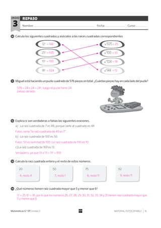 MATERIAL FOTOCOPIABLE 16Matemáticas 6.º EP. Unidad 3
REPASO
Nombre: Fecha: Curso:3
UNIDAD
11 Miguel está haciendo un puzle cuadrado de 576 piezas en total. ¿Cuántas piezas hay en cada lado del puzle?
10 Calcula los siguientes cuadrados y asócialos a las raíces cuadradas correspondientes
12 Explica si son verdaderas o falsas las siguientes oraciones.
13 Calcula la raíz cuadrada entera y el resto de estos números.
14 ¿Qué números tienen raíz cuadrada mayor que 5 y menor que 6?
a) La raíz cuadrada de 7 es 49, porque siete al cuadrado es 49
b) La raíz cuadrada de 100 es 50.
c)La raíz cuadrada de 169 es 13.
122
20 50 75 92
102
252
182
√
___
625
√
___
100
√
____
324
√
___
144
576 = 24 x 24 = 242
, luego el puzle tiene 24
piezas de lado.
4, resto 4 7, resto 1 8, resto 11 9, resto 11
52
= 25, 62
= 36, por lo que los números 26, 27, 28, 29, 30, 31, 32, 33, 34 y 35 tienen raíz cuadrada mayor que
5 y menor que 6.
= 144 = 25
= 100 = 18
= 625 = 10
= 324 = 12
Falso, sería “la raíz cuadrada de 49 es 7”.
Falso. 50 es la mitad de 100. La raíz cuadrada de 100 es 10.
Verdadero, ya que 13 x 13 = 132
= 169.
 