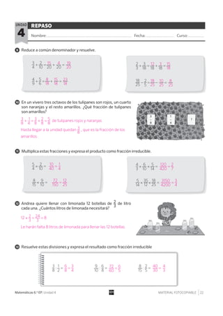 MATERIAL FOTOCOPIABLE 22Matemáticas 6.º EP. Unidad 4
REPASO
Nombre: Fecha: Curso:4
UNIDAD
11 Multiplica estas fracciones y expresa el producto como fracción irreducible.
9 Reduce a común denominador y resuelve.
12 Andrea quiere llenar con limonada 12 botellas de 2__
3
de litro
cada una. ¿Cuántos litros de limonada necesitará?
13 Resuelve estas divisiones y expresa el resultado como fracción irreducible
10 En un vivero tres octavos de los tulipanes son rojos, un cuarto
son naranjas y el resto amarillos. ¿Qué fracción de tulipanes
son amarillos?
3__
4
+ 2___
10
= --___
20
+ --___
20
= --___
--
2__
3
+ 3___
18
= ___
18
+ ___
18
= __
4__
9
+ 5__
6
= --___
__
+ --___
--
= --___
--
18___
25
− 2__
5
= --___
__
− --___
--
= --___
--
5__
4
× 2___
10
= 4__
3
× 6___
10
× 5___
14
=
5___
14
× 35___
12
× 18___
25
=8___
15
× 9___
10
=
3__
8
: 1__
2
= 9___
10
: 6__
8
= 8___
15
: 2__
5
=
8
18
15
18
23
18
19
20
15 4
18
25
10
25
8
25
15
18
12 3
3__
8
+ 1__
4
= 3__
8
+ 2__
8
= 5__
8
de tulipanes rojos y naranjas
Hasta llegar a la unidad quedan 3__
8
, que es la fracción de los
amarillos.
12 × 2__
3
= 24___
3
= 8
Le harán falta 8 litros de limonada para llenar las 12 botellas.
6__
8
= 3__
4
72___
60
= 6__
5
10___
40
= 1__
4
120____
420
= 2__
7
3150_____
4200
= 3__
4
72____
150
= 12___
25
40___
30
= 4__
3
 