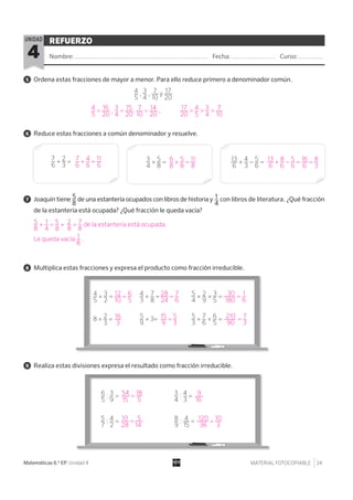 MATERIAL FOTOCOPIABLE 24Matemáticas 6.º EP. Unidad 4
REFUERZO
Nombre: Fecha: Curso:4
UNIDAD
5 Ordena estas fracciones de mayor a menor. Para ello reduce primero a denominador común.
6 Reduce estas fracciones a común denominador y resuelve.
7 Joaquín tiene 5__
8
de una estantería ocupados con libros de historia y 1__
4
con libros de literatura. ¿Qué fracción
de la estantería está ocupada? ¿Qué fracción le queda vacía?
8 Multiplica estas fracciones y expresa el producto como fracción irreducible.
9 Realiza estas divisiones expresa el resultado como fracción irreducible.
4__
5
, 3__
4
, 7___
10
y 17___
20
7__
6
+ 2__
3
= 3__
4
+ 5__
8
= 13___
6
+ 4__
3
− 5__
6
=
4__
5
× 3__
2
=
6__
5
: 3__
9
= 3__
4
: 4__
3
=
5__
7
: 4__
2
= 8__
9
: 4__
15
=
4__
3
× 7__
8
= 5__
4
× 2__
9
× 3__
5
=
5__
3
× 7__
6
× 6__
5
=8 × 2__
3
= 5__
9
× 3=
4__
5
= 16___
20
, 3__
4
= 15___
20
, 7___
10
= 14___
20
, 17___
20
> 4__
5
> 3__
4
> 7___
10
5__
8
+ 1__
4
= 5__
8
+ 2__
8
= 7__
8
de la estantería está ocupada.
Le queda vacía 1__
8
.
12___
10
= 6__
5
54___
15
= 18___
5
10___
28
= 5___
14
9___
16
28___
24
= 7__
6
210____
90
= 7__
3
120____
36
= 10___
3
30____
180
= 1__
6
7__
6
+ 4__
6
= 11__
6
6__
8
+ 5__
8
= 11__
8
13__
6
+ 8__
6
− 5__
6
= 16___
6
= 8__
3
16___
3
15__
9
= 5__
3
 