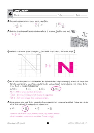 AMPLIACIÓN
Nombre: Fecha: Curso:4
UNIDAD
MATERIAL FOTOCOPIABLE 25Matemáticas 6.º EP. Unidad 4
1 Completa las operaciones con el número que falta.
3__
4
× 2__ = 3___
10
__
5
: 1__
6
= 12 9__
3
+ __
4
= 19___
2 Cuántos litros de agua fría necesitaré para llenar 12 jarras de 3__
4
de litro cada una?
3 Observa la letra que aparece dibujada. ¿Qué fracción ocupa? Dibuja una N que ocupe 2__
9
.
4 En un huerto han plantado tomates en un rectángulo de tierra de 12 m de largo y 9 de ancho. De patatas
han plantado la misma superficie pero el ancho del rectángulo es 2__
3
menor.¿Cuánto mide el largo del te-
rreno donde se han plantado patatas?
A. 108 m2
B. 6 m C. 36 m D. 18 m
5 Lucas quiere saber cuál de las siguientes fracciones está más cercana a la unidad. Explica por escrito
cómo debe hacerse, después rodea el más cercano.
A. 20___
32
B. 32___
43
C. 14___
25
D. 25___
36
5
12 × 3__
4
= 9 ℓ
12 × 9 = 108 m2
se han plantado de tomates.
2__
3
de 9 = 6 metros tiene de ancho la parcela de las patatas.
108 : 6 = 18 m tiene el largo de la parcela de patatas.
Está más cerca de la unidad aquella fracción cuya diferencia entre
el denominador y el numerador es menor. En este caso 32___
43
.
10 26
2
14___
36
= 7___
18
 