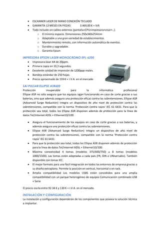    ESCANNER LASER DE MANO CONEXIÓN TECLADO
       GARANTÍA 12 MESES EN PIEZAS            3.469,00 € + IVA
       Todo incluido sin cables externos (pantalla+CPU+impresora+visor+..).
           o El mínimo espacio. Dimensiones 250x340x254mm
           o Adaptable a una gran variedad de establecimientos.
           o Mantenimiento remoto, con información automática de eventos.
           o Durable y upgradable.
           o Garantía Epson

IMPRESORA EPSON LASER MONOCROMO EPL-6200
    Impresora láser A4 de 20ppm.
    Primera copia en 10,3 segundos.
    Excelente calidad de impresión de 1200ppp reales.
    Bandeja estándar de 250 hojas.
    Precio aproximado de 159 € + I.V.A. en el mercado

SAI PULSAR ELLIPSE ASR600
Protección          insuperable         para        la        informática         profesional
Ellipse ASR no sólo asegura que los equipos sigan funcionando en caso de corte gracias a sus
baterías, sino que además asegura una protección eficaz contra las sobretensiones. Ellipse ASR
(Advanced Surge Reduction) integra un dispositivo de alto nivel de protección contra las
sobretensiones, compatible con la norma ‘Protección contra rayos’ IEC 61 6431. Para que la
protección sea total, todos los Ellipse ASR disponen además de protección para la línea de
datos Tel/Internet ADSL + Ethernet10/100.

       Asegura el funcionamiento de los equipos en caso de corte gracias a sus baterías, y
        además asegura una protección eficaz contra las sobretensiones.
       Ellipse ASR (Advanced Surge Reduction) integra un dispositivo de alto nivel de
        protección contra las sobretensiones, compatible con la norma ‘Protección contra
        rayos’ IEC 61 6431
       Para que la protección sea total, todos los Ellipse ASR disponen además de protección
        para la línea de datos Tel/Internet ADSL + Ethernet10/100.
       Máxima conextividad 4 tomas (modelos 375/600/750) u 8 tomas (modelos
        1000/1500). Las tomas están adaptadas a cada país (FR, DIN o UNIversales). También
        disponible con tomas IEC.
       El mejor formato para una fácil integración en todos los entornos de empresa gracias a
        su diseño extraplano. Permite la posición en vertical, horizontal o en rack.
       Amplia compatibilidad Los modelos USBS están concebidos para una amplia
        compatibilidad con un parque heterogéneo de equipos Comunicación combinado USB
        + Serie

El precio oscila entre 92.34 € y 130 € + I.V.A. en el mercado.

INSTALACIÓN Y CONFIGURACIÓN
La instalación y configuración dependerán de los componentes que poseea la solución técnica
a implantar.
 