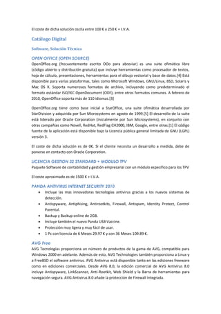 El coste de dicha solución oscila entre 100 € y 250 € + I.V.A.

Catálogo Digital
Software, Solución Técnica

OPEN OFFICE (OPEN SOURCE)
OpenOffice.org (frecuentemente escrito OOo para abreviar) es una suite ofimática libre
(código abierto y distribución gratuita) que incluye herramientas como procesador de textos,
hoja de cálculo, presentaciones, herramientas para el dibujo vectorial y base de datos.[4] Está
disponible para varias plataformas, tales como Microsoft Windows, GNU/Linux, BSD, Solaris y
Mac OS X. Soporta numerosos formatos de archivo, incluyendo como predeterminado el
formato estándar ISO/IEC OpenDocument (ODF), entre otros formatos comunes. A febrero de
2010, OpenOffice soporta más de 110 idiomas.[3]

OpenOffice.org tiene como base inicial a StarOffice, una suite ofimática desarrollada por
StarDivision y adquirida por Sun Microsystems en agosto de 1999.[5] El desarrollo de la suite
está liderado por Oracle Corporation (inicialmente por Sun Microsystems), en conjunto con
otras compañías como Novell, RedHat, RedFlag CH2000, IBM, Google, entre otras.[1] El código
fuente de la aplicación está disponible bajo la Licencia pública general limitada de GNU (LGPL)
versión 3.

El coste de dicha solución es de 0€. Si el cliente necesita un desarrollo a medida, debe de
ponerse en contacto con Oracle Corporation.

LICENCIA GESTION 32 STANDARD + MODULO TPV
Paquete Software de contabilidad y gestión empresarial con un módulo específico para los TPV

El coste aproximado es de 1500 € + I.V.A.

PANDA ANTIVIRUS INTERNET SECURITY 2010
   Incluye las mas innovadoras tecnologías antivirus gracias a los nuevos sistemas de
     detección.
   Antispyware, Antiphising, Antirootkits, Firewall, Antispam, Identity Protect, Control
     Parental.
   Backup y Backup online de 2GB.
   Incluye también el nuevo Panda USB Vaccine.
   Protección muy ligera y muy fácil de usar.
   1 Pc con licencia de 6 Meses 29.97 € y con 36 Meses 109.89 €.

AVG Free
AVG Tecnologías proporciona un número de productos de la gama de AVG, compatible para
Windows 2000 en adelante. Además de esto, AVG Technologies también proporciona a Linux y
a FreeBSD el software antivirus. AVG Antivirus está disponible tanto en las ediciones freeware
como en ediciones comerciales. Desde AVG 8.0, la edición comercial de AVG Antivirus 8.0
incluye Antispyware, LinkScanner, Anti-Rootkit, Web Shield y la Barra de herramientas para
navegación segura. AVG Antivirus 8.0 añade la protección de Firewall integrada.
 
