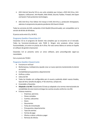    AVG Internet Security 9.0 es una suite completa que incluye a AVG Anti-Virus, Anti-
        Spyware, LinkScanner, Anti-Rootkit, Web Shield, Security Toolbar, Firewall, Anti-Spam
        and System Tools protection technologies.

       AVG Anti-Virus Free Edition 9.0 incluye el AVG Anti-Virus y protección Antispyware,
        además el componente de patente pendiente AVG Search-Shield.

Todas las versiones de AVG, exclyendo al Anti-Rootkit (Discontinuado), son compatibles con la
versión de 64-bits de Windows.

El precio oscila entre 0 $ y 54.99 $.

Programa Gestión ClassicGes 5.0
ClassicGes 5.0 es el programa de Gestión más completo que se encuentra en el mercado.
Todos las funciones incluidas por solo 79,90 €. Ningún otro producto ofrece tantas
funcionalidades, sin entrar en precios de 4 cifras. Por esto somos líderes en ventas en España
en software de gestión empresarial.

ClassicGes 5.0 se presenta como un único software, pero preconfigurado según sus
necesidades.

Con un precio de 79.90 €

Programa Gestión ClassicConta
    Funciona en red local
    Multiempresa, multiejercicio, (puede crear un nuevo ejercicio manteniendo el anterior
      sin cerrar)
    Contabilidad presupuestaria y departamental
    Gráficos y ratios
    Libros de IVA
    Todos los listados son configurables por el usuario, pudiendo añadir nuevos listados,
      tipos de letra, tamaño de página, nº de columnas, campos etc.
    Conectable a ClassicGes
    Adaptado a las NIC: ClassicConta 5.0 esta ya adaptado a las normas internacionales de
      contabilidad, de esta manera entregue las cuentas anuales conforme a las NIC.
    Ficheros maestros:
           o Empresas, ejercicios.
           o Planes contables
           o Cuentas, subcuentas
           o Diario
           o Documentos
           o Fichas de inmovilizado
           o Presupuestos, departamentos
           o Tipos de asientos
           o Formas de pago
           o Efectos a cobrar y efectos a pagar
           o Remesas de efectos
 