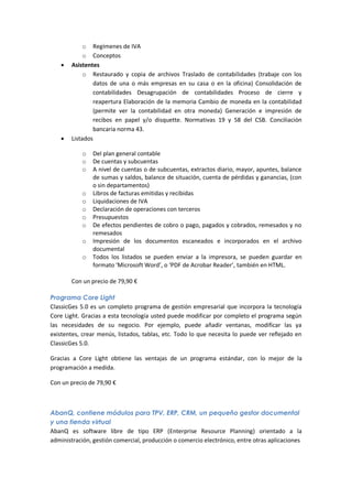 o Regímenes de IVA
            o Conceptos
      Asistentes
            o Restaurado y copia de archivos Traslado de contabilidades (trabaje con los
               datos de una o más empresas en su casa o en la oficina) Consolidación de
               contabilidades Desagrupación de contabilidades Proceso de cierre y
               reapertura Elaboración de la memoria Cambio de moneda en la contabilidad
               (permite ver la contabilidad en otra moneda) Generación e impresión de
               recibos en papel y/o disquette. Normativas 19 y 58 del CSB. Conciliación
               bancaria norma 43.
      Listados

           o   Del plan general contable
           o   De cuentas y subcuentas
           o   A nivel de cuentas o de subcuentas, extractos diario, mayor, apuntes, balance
               de sumas y saldos, balance de situación, cuenta de pérdidas y ganancias, (con
               o sin departamentos)
           o   Libros de facturas emitidas y recibidas
           o   Liquidaciones de IVA
           o   Declaración de operaciones con terceros
           o   Presupuestos
           o   De efectos pendientes de cobro o pago, pagados y cobrados, remesados y no
               remesados
           o   Impresión de los documentos escaneados e incorporados en el archivo
               documental
           o   Todos los listados se pueden enviar a la impresora, se pueden guardar en
               formato ‘Microsoft Word’, o ‘PDF de Acrobar Reader’, también en HTML.

       Con un precio de 79,90 €

Programa Core Light
ClassicGes 5.0 es un completo programa de gestión empresarial que incorpora la tecnología
Core Light. Gracias a esta tecnología usted puede modificar por completo el programa según
las necesidades de su negocio. Por ejemplo, puede añadir ventanas, modificar las ya
existentes, crear menús, listados, tablas, etc. Todo lo que necesita lo puede ver reflejado en
ClassicGes 5.0.

Gracias a Core Light obtiene las ventajas de un programa estándar, con lo mejor de la
programación a medida.

Con un precio de 79,90 €



AbanQ, contiene módulos para TPV, ERP, CRM, un pequeño gestor documental
y una tienda virtual
AbanQ es software libre de tipo ERP (Enterprise Resource Planning) orientado a la
administración, gestión comercial, producción o comercio electrónico, entre otras aplicaciones
 