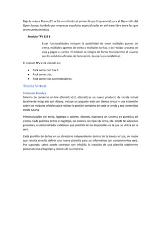 Bajo la marca Abanq G2 se ha constituido el primer Grupo Empresarial para el Desarrollo del
Open Source, fundado por empresas españolas especializadas en software libre entre las que
se encuentra InfoSiAL

    Modulo TPV 326 €

                Estas funcionalidades incluyen la posibilidad de tener múltiples puntos de
                venta, múltiples agentes de venta o múltiples tarifas, y de realizar arqueos de
                caja y pagos a cuenta. El módulo se integra de forma transparente al usuario
                con los módulos oficiales de facturación, tesorería y contabilidad.

El módulo TPV está incluido en:

       Pack comercios S.A.T.
       Pack comercios.
       Pack comercios suministradores.

Tienda Virtual
Solución Técnica
Sistema de comercio on-line eStoreQ v2.2, eStoreQ es un nuevo producto de tienda virtual
totalmente integrado con Abanq. Incluye un paquete web con tienda virtual y una extensión
sobre los módulos oficiales para realizar la gestión completa de toda la tienda y sus contenidos
desde Abanq.

Personalización del estilo, logotipo y colores. eStoreQ incorpora un sistema de plantillas de
estilos. Cada plantilla define el logotipo, los colores, los tipos de letra, etc. Desde las opciones
generales, el administrador establece qué plantilla de las disponibles es la que se utiliza en la
web.

Cada plantilla de define en un directorio independiente dentro de la tienda virtual, de modo
que resulta sencillo definir una nueva plantilla para un informático con conocimientos web.
Por supuesto, usted puede contratar con InfoSiAL la creación de una plantilla totalmente
personalizada al logotipo y colores de su empresa.
 