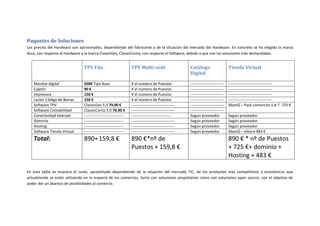 Paquetes de Soluciones
Los precios del Hardware son aproximados, dependiendo del fabricante y de la situación del mercado del Hardware. En concreto se ha elegido la marca
Asus, con respecto al Hardware y la marca ClassicGes, ClassicConta, con respecto al Software, debido a que son las soluciones más demandadas.


                                TPV Fijo                          TPV Multi-sede                       Catálogo                     Tienda Virtual
                                                                                                       Digital

   Monitor digital              500€ Tipo Asus                    X el número de Puestos               --------------------------   ----------------------------------
   Cajetín                      90 €                              X el número de Puestos               --------------------------   ----------------------------------
   Impresora                    150 €                             X el número de Puestos               --------------------------   ----------------------------------
   Lector Código de Barras      150 €                             X el número de Puestos               --------------------------   ----------------------------------
   Software TPV                 ClassicGes 5.0 79,90 €            ----------------------------------   --------------------------   AbanQ – Pack comercios S.A.T. 725 €
   Software Contabilidad        ClassicConta 5.0 79,90 €          ----------------------------------   --------------------------
   Conectividad Internet        -------------------------------   -------------------------------      Según proveedor              Según proveedor
   Dominio                      -------------------------------   ----------------------------------   Según proveedor              Según proveedor
   Hosting                      -------------------------------   ----------------------------------   Según proveedor              Según proveedor
   Software Tienda Virtual      -------------------------------   ----------------------------------   Según proveedor              AbanQ – eStore 483 €
   Total:                       890+ 159,8 €                      890 €*nº de                                                       890 € * nº de Puestos
                                                                  Puestos + 159,8 €                                                 + 725 €+ dominio +
                                                                                                                                    Hosting + 483 €

En esta tabla se muestra el coste, aproximado dependiendo de la situación del mercado TIC, de los productos más competitivos y económicos que
actualmente se están utilizando en la mayoría de los comercios, tanto con soluciones propietarias como con soluciones open source, con el objetivo de
poder dar un abanico de posibilidades al comercio.
 