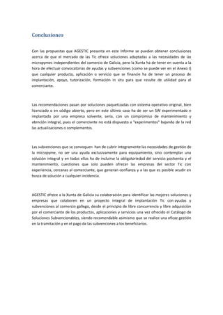 Conclusiones


Con las propuestas que AGESTIC presenta en este Informe se pueden obtener conclusiones
acerca de que el mercado de las Tic ofrece soluciones adaptadas a las necesidades de las
micropymes independientes del comercio de Galicia, pero la Xunta ha de tener en cuenta a la
hora de efectuar convocatorias de ayudas y subvenciones (como se puede ver en el Anexo I)
que cualquier producto, aplicación o servicio que se financie ha de tener un proceso de
implantación, apoyo, tutorización, formación in situ para que resulte de utilidad para el
comerciante.



Las recomendaciones pasan por soluciones paquetizadas con sistema operativo original, bien
licenciado o en código abierto, pero en este último caso ha de ser un SW experimentado e
implantado por una empresa solvente, seria, con un compromiso de mantenimiento y
atención integral, pues el comerciante no está dispuesto a "experimentos" bajando de la red
las actualizaciones o complementos.



Las subvenciones que se convoquen han de cubrir íntegramente las necesidades de gestión de
la micropyme, no ser una ayuda exclusivamente para equipamiento, sino contemplar una
solución integral y en todas ellas ha de incluirse la obligatoriedad del servicio postventa y el
mantenimiento, cuestiones que solo pueden ofrecer las empresas del sector Tic con
experiencia, cercanas al comerciante, que generan confianza y a las que es posible acudir en
busca de solución a cualquier incidencia.



AGESTIC ofrece a la Xunta de Galicia su colaboración para identificar las mejores soluciones y
empresas que colaboren en un proyecto integral de implantación Tic con ayudas y
subvenciones al comercio gallego, desde el principio de libre concurrencia y libre adquisición
por el comerciante de los productos, aplicaciones y servicios una vez ofrecido el Catálogo de
Soluciones Subvencionables, siendo recomendable asimismo que se realice una eficaz gestión
en la tramitación y en el pago de las subvenciones a los beneficiarios.
 