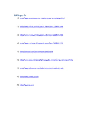 Bibliografía
  [1]. http://www.empresasenred.es/soluciones_tecnologicas.html



  [2]. http://www.red.es/articles/detail.action?sec=326&id=3944



  [3]. http://www.red.es/articles/detail.action?sec=326&id=3659



  [4]. http://www.red.es/articles/detail.action?sec=326&id=3973



  [5]. http://proconsi.com/solucionpro1.php?id=19



  [6]. http://www.elda.es/index.php/en/ayudas-implantar-tpv-comercios/601/



  [7]. http://www.infosurnet.com/soluciones-tpv/hosteleria-cadiz



  [8]. http://www.tpvtecni.com



  [9]. http://tpvland.com
 