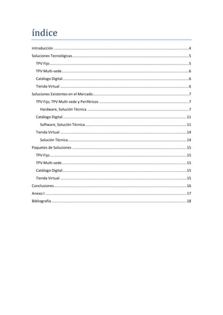 índice
Introducción ............................................................................................................................. 4
Soluciones Tecnológicas ............................................................................................................ 5
   TPV Fijo ................................................................................................................................. 5
   TPV Multi-sede...................................................................................................................... 6
   Catálogo Digital ..................................................................................................................... 6
   Tienda Virtual ....................................................................................................................... 6
Soluciones Existentes en el Mercado ......................................................................................... 7
   TPV Fijo, TPV Multi-sede y Periféricos ................................................................................... 7
       Hardware, Solución Técnica .............................................................................................. 7
   Catálogo Digital ................................................................................................................... 11
       Software, Solución Técnica .............................................................................................. 11
   Tienda Virtual ..................................................................................................................... 14
       Solución Técnica .............................................................................................................. 14
Paquetes de Soluciones .......................................................................................................... 15
   TPV Fijo ............................................................................................................................... 15
   TPV Multi-sede.................................................................................................................... 15
   Catálogo Digital ................................................................................................................... 15
   Tienda Virtual ..................................................................................................................... 15
Conclusiones........................................................................................................................... 16
Anexo I ................................................................................................................................... 17
Bibliografía ............................................................................................................................. 18
 