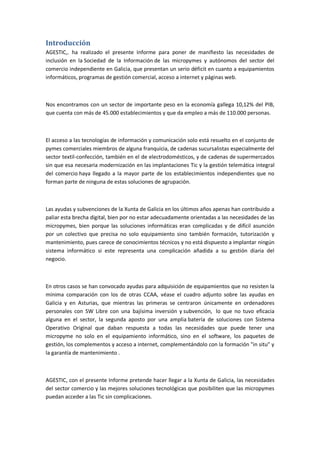 Introducción
AGESTIC,. ha realizado el presente Informe para poner de manifiesto las necesidades de
inclusión en la Sociedad de la Información de las micropymes y autónomos del sector del
comercio independiente en Galicia, que presentan un serio déficit en cuanto a equipamientos
informáticos, programas de gestión comercial, acceso a internet y páginas web.



Nos encontramos con un sector de importante peso en la economía gallega 10,12% del PIB,
que cuenta con más de 45.000 establecimientos y que da empleo a más de 110.000 personas.



El acceso a las tecnologías de información y comunicación solo está resuelto en el conjunto de
pymes comerciales miembros de alguna franquicia, de cadenas sucursalistas especialmente del
sector textil-confección, también en el de electrodomésticos, y de cadenas de supermercados
sin que esa necesaria modernización en las implantaciones Tic y la gestión telemática integral
del comercio haya llegado a la mayor parte de los establecimientos independientes que no
forman parte de ninguna de estas soluciones de agrupación.



Las ayudas y subvenciones de la Xunta de Galicia en los últimos años apenas han contribuido a
paliar esta brecha digital, bien por no estar adecuadamente orientadas a las necesidades de las
micropymes, bien porque las soluciones informáticas eran complicadas y de difícil asunción
por un colectivo que precisa no solo equipamiento sino también formación, tutorización y
mantenimiento, pues carece de conocimientos técnicos y no está dispuesto a implantar ningún
sistema informático si este representa una complicación añadida a su gestión diaria del
negocio.



En otros casos se han convocado ayudas para adquisición de equipamientos que no resisten la
mínima comparación con los de otras CCAA, véase el cuadro adjunto sobre las ayudas en
Galicia y en Asturias, que mientras las primeras se centraron únicamente en ordenadores
personales con SW Libre con una bajísima inversión y subvención, lo que no tuvo eficacia
alguna en el sector, la segunda aposto por una amplia batería de soluciones con Sistema
Operativo Original que daban respuesta a todas las necesidades que puede tener una
micropyme no solo en el equipamiento informático, sino en el software, los paquetes de
gestión, los complementos y acceso a internet, complementándolo con la formación "in situ" y
la garantía de mantenimiento .



AGESTIC, con el presente Informe pretende hacer llegar a la Xunta de Galicia, las necesidades
del sector comercio y las mejores soluciones tecnológicas que posibiliten que las micropymes
puedan acceder a las Tic sin complicaciones.
 