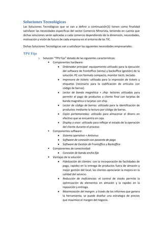 Soluciones Tecnológicas
Las Soluciones Tecnológicas que se van a definir a continuación‎1] tienen como finalidad
                                                                    [
satisfacer las necesidades específicas del sector Comercio Minorista, teniendo en cuenta que
dichas soluciones serán aplicadas a cada comercio dependiendo de la dimensión, necesidades,
motivación y visión de futuro de cada empresa en el entorno de las TIC.

Dichas Soluciones Tecnológicas van a satisfacer las siguientes necesidades empresariales:

TPV Fijo
            o   Solución “TPV Fijo” dotada de las siguientes características:
                     Componentes hardware:
                             Ordenador principal: equipamiento utilizado para la ejecución
                                del software de frontoffice (venta) y backoffice (gestión) de la
                                solución: PC con formato compacto, monitor táctil, teclado.
                             Impresora de tickets: utilizada para la impresión de tickets y
                                etiquetas (necesario para la codificación de artículos con
                                código de barras).
                             Lector de banda magnética + chip: lectores utilizados para
                                permitir el pago de productos a cliente final con tarjetas de
                                banda magnética o tarjetas con chip.
                             Lector de código de barras: utilizado para la identificación de
                                productos mediante la lectura por código de barras.
                             Cajón portamonedas: utilizado para almacenar el dinero en
                                efectivo que se encuentra en caja.
                             Display o visor: utilizado para reflejar el estado de la operación
                                del cliente durante el proceso.
                     Componentes software:
                             Sistema operativo + Antivirus
                             Software de conexión con pasarela de pago
                             Software de Gestión de Frontoffice y Backoffice
                     Componentes de conectividad:
                             Conexión de banda ancha fija
                     Ventajas de la solución:
                             Fidelización de clientes: con la incorporación de facilidades de
                                pago, rapidez en la entrega de productos fuera de almacén y
                                mejor gestión del local, los clientes apreciarán la mejora en la
                                calidad del servicio.
                             Reducción de ineficiencias: el control de stocks permite la
                                optimización de elementos en almacén y la rapidez en la
                                reposición y entrega.
                             Maximización del margen: a través de los informes que genera
                                la herramienta, se puede diseñar una estrategia de precios
                                que maximice el margen del negocio.
 